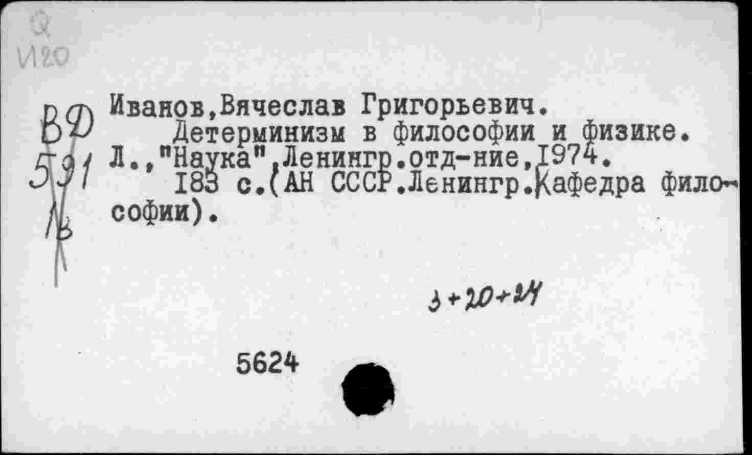 ﻿Иванов,Вячеслав Григорьевич.
Детерминизм в философии и физике.
Л. /Наука".Ленингр.отд-ние,1974.
183 с.(АН СССР.Ленингр.Кафедра фило* Софии).

5624